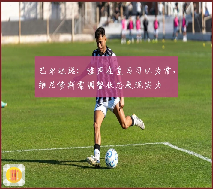 巴尔达诺：嘘声在皇马习以为常，维尼修斯需调整状态展现实力