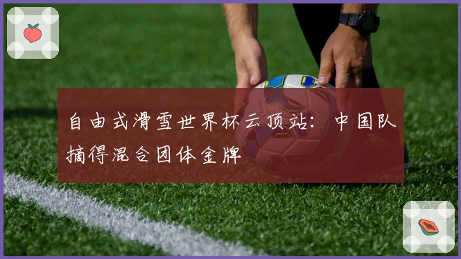 自由式滑雪世界杯云顶站：中国队摘得混合团体金牌
