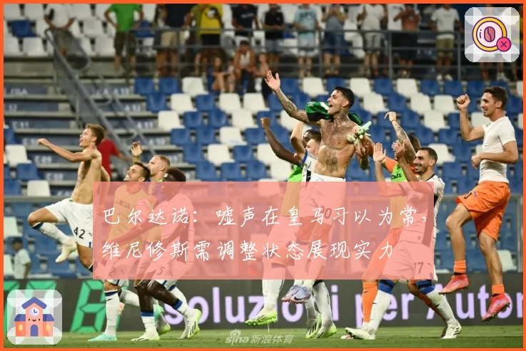 巴尔达诺：嘘声在皇马习以为常，维尼修斯需调整状态展现实力