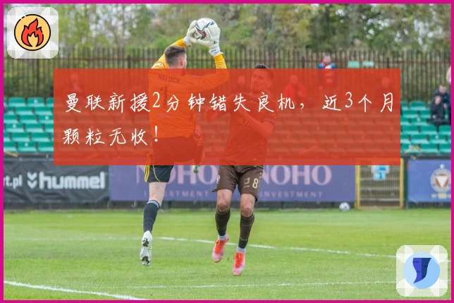 曼联新援2分钟错失良机，近3个月颗粒无收！