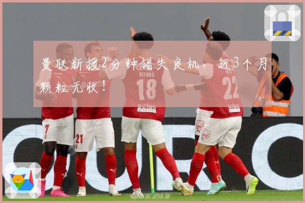 曼联新援2分钟错失良机，近3个月颗粒无收！