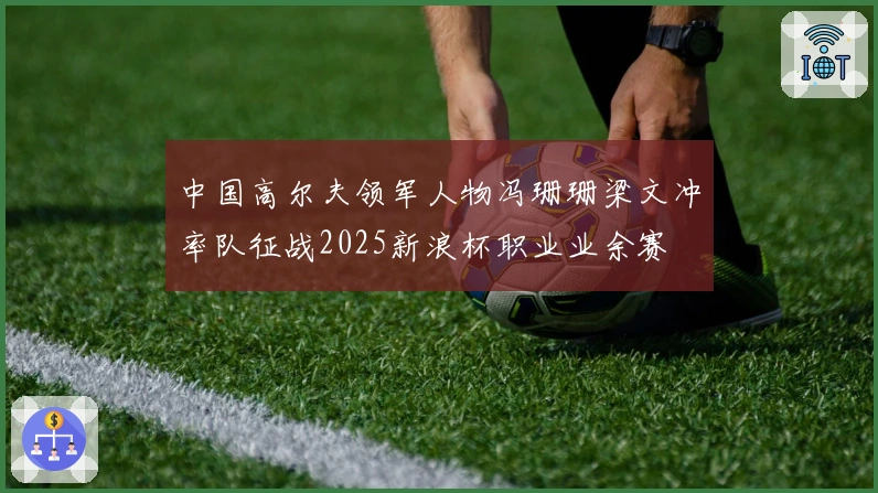 中国高尔夫领军人物冯珊珊梁文冲率队征战2025新浪杯职业业余赛