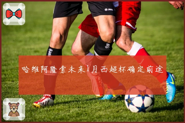 哈维阿隆索未来1月西超杯确定前途