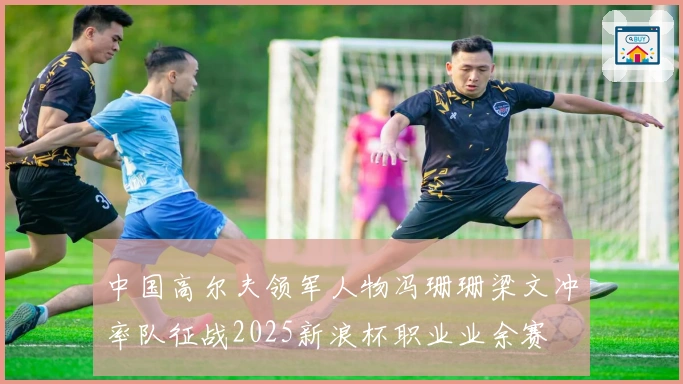 中国高尔夫领军人物冯珊珊梁文冲率队征战2025新浪杯职业业余赛